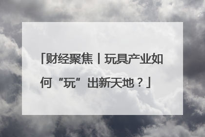 财经聚焦丨玩具产业如何“玩”出新天地？