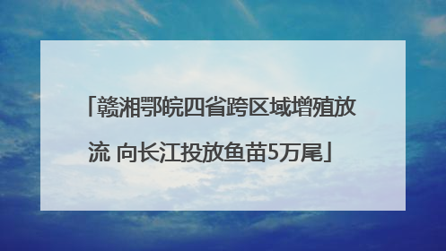 赣湘鄂皖四省跨区域增殖放流 向长江投放鱼苗5万尾