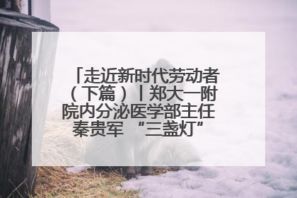 走近新时代劳动者（下篇）丨郑大一附院内分泌医学部主任秦贵军 “三盏灯”下的医者人生
