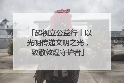 超视立公益行丨以光明传递文明之光，致敬敦煌守护者