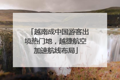 越南成中国游客出境热门地，越捷航空加速航线布局