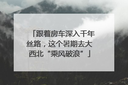 跟着房车深入千年丝路，这个暑期去大西北“乘风破浪”