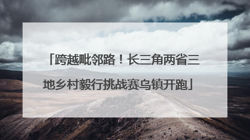 跨越毗邻路！长三角两省三地乡村毅行挑战赛乌镇开跑