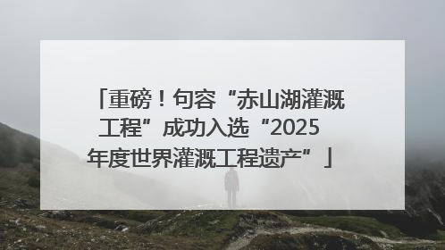 重磅！句容“赤山湖灌溉工程”成功入选“2025年度世界灌溉工程遗产”