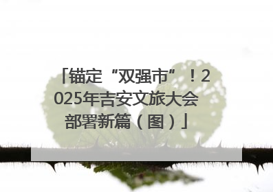 锚定“双强市”！2025年吉安文旅大会部署新篇（图）