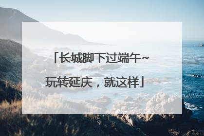 长城脚下过端午~玩转延庆，就这样