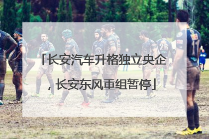长安汽车升格独立央企，长安东风重组暂停
