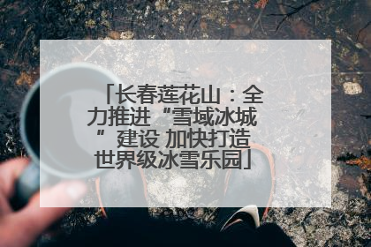 长春莲花山：全力推进“雪域冰城”建设 加快打造世界级冰雪乐园