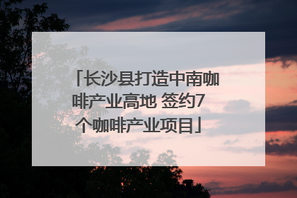 长沙县打造中南咖啡产业高地 签约7个咖啡产业项目