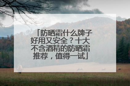 防晒霜什么牌子好用又安全？十大不含酒精的防晒霜推荐，值得一试