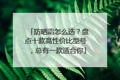 防晒霜怎么选？盘点十款高性价比型号，总有一款适合你