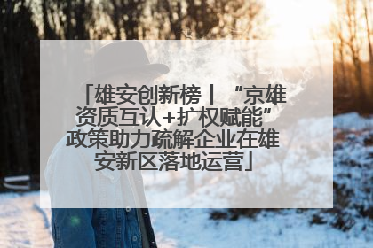 雄安创新榜丨“京雄资质互认+扩权赋能”政策助力疏解企业在雄安新区落地运营