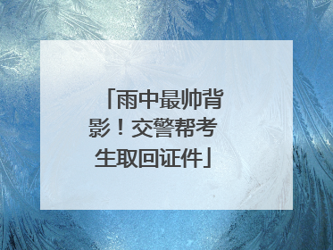 雨中最帅背影！交警帮考生取回证件