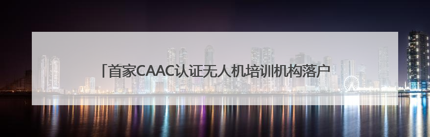 首家CAAC认证无人机培训机构落户张家界 低空经济人才培养再添新翼