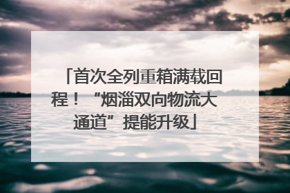 首次全列重箱满载回程！“烟淄双向物流大通道”提能升级