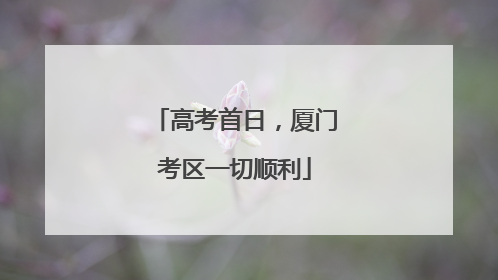 高考首日，厦门考区一切顺利