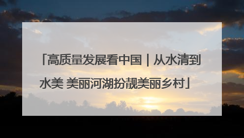 高质量发展看中国｜从水清到水美 美丽河湖扮靓美丽乡村