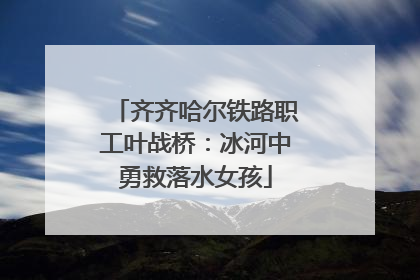 齐齐哈尔铁路职工叶战桥：冰河中勇救落水女孩