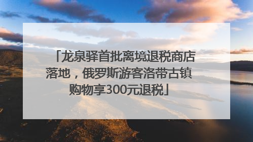 龙泉驿首批离境退税商店落地，俄罗斯游客洛带古镇购物享300元退税