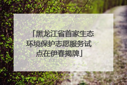 黑龙江省首家生态环境保护志愿服务试点在伊春揭牌