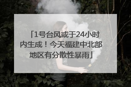 1号台风或于24小时内生成！今天福建中北部地区有分散性暴雨