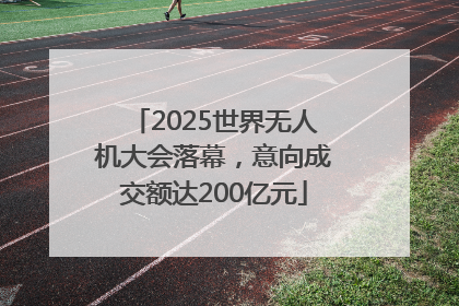2025世界无人机大会落幕，意向成交额达200亿元