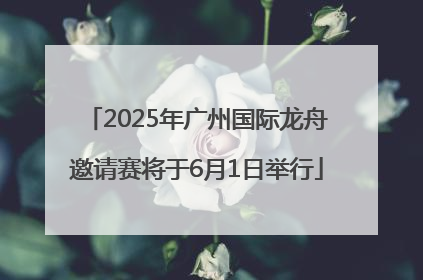 2025年广州国际龙舟邀请赛将于6月1日举行