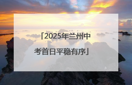 2025年兰州中考首日平稳有序