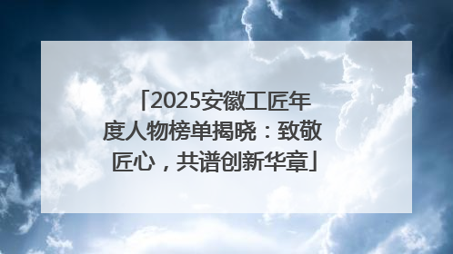 2025安徽工匠年度人物榜单揭晓：致敬匠心，共谱创新华章