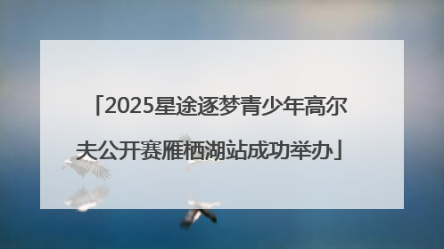 2025星途逐梦青少年高尔夫公开赛雁栖湖站成功举办