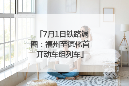 7月1日铁路调图：福州至德化首开动车组列车