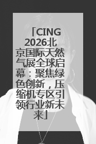 CING2026北京国际天然气展全球启幕：聚焦绿色创新，压缩机专区引领行业新未来