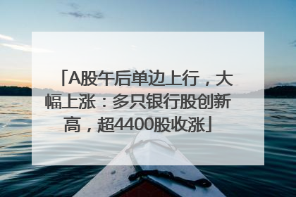 A股午后单边上行，大幅上涨：多只银行股创新高，超4400股收涨